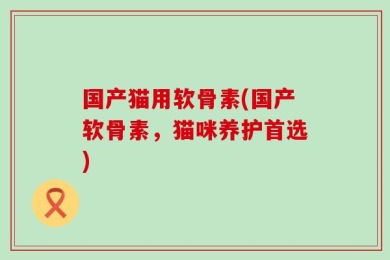 国产猫用软骨素(国产软骨素，猫咪养护首选)