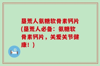垦荒人氨糖软骨素钙片(垦荒人必备：氨糖软骨素钙片，关爱关节健康！)