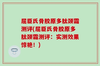 屈臣氏骨胶原多肽颈霜测评(屈臣氏骨胶原多肽颈霜测评：实测效果惊艳！)