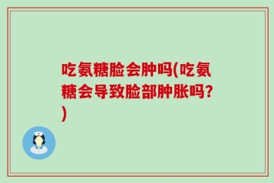 吃氨糖脸会肿吗(吃氨糖会导致脸部肿胀吗？)