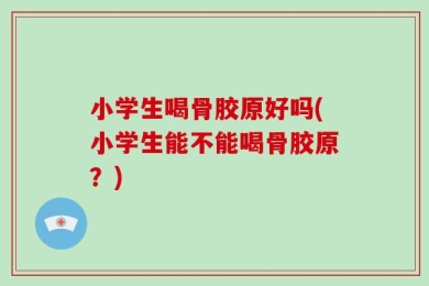 小学生喝骨胶原好吗(小学生能不能喝骨胶原？)