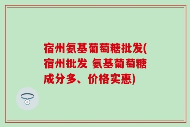 宿州氨基葡萄糖批发(宿州批发 氨基葡萄糖成分多、价格实惠)