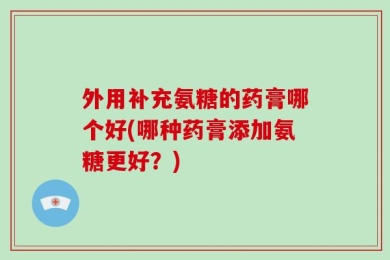 外用补充氨糖的药膏哪个好(哪种药膏添加氨糖更好？)