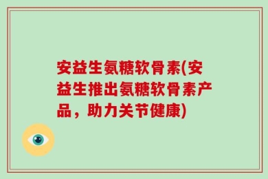 安益生氨糖软骨素(安益生推出氨糖软骨素产品，助力关节健康)