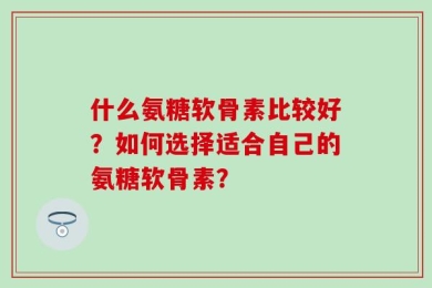 什么氨糖软骨素比较好？如何选择适合自己的氨糖软骨素？