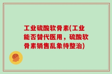 工业硫酸软骨素(工业能否替代医用，硫酸软骨素销售乱象待整治)