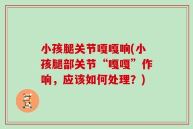 小孩腿关节嘎嘎响(小孩腿部关节“嘎嘎”作响，应该如何处理？)