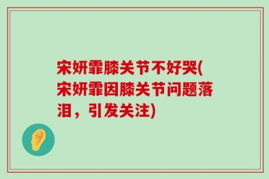 宋妍霏膝关节不好哭(宋妍霏因膝关节问题落泪，引发关注)