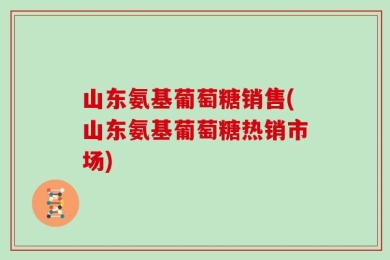 山东氨基葡萄糖销售(山东氨基葡萄糖热销市场)