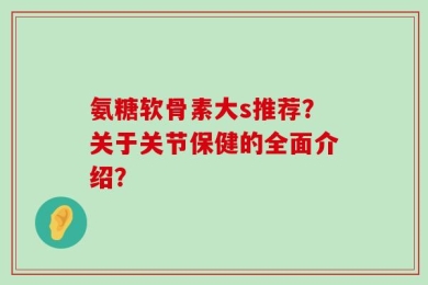 氨糖软骨素大s推荐？关于关节保健的全面介绍？