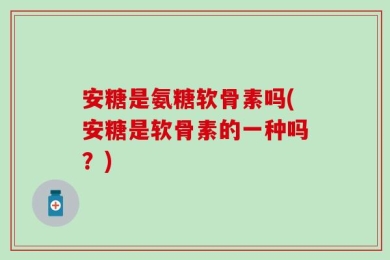 安糖是氨糖软骨素吗(安糖是软骨素的一种吗？)