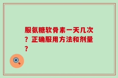 服氨糖软骨素一天几次？正确服用方法和剂量？