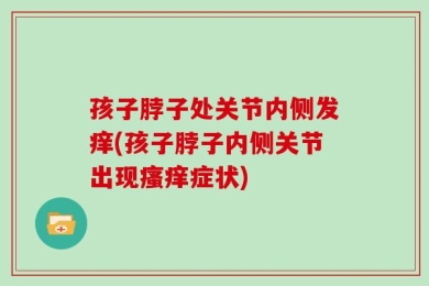 孩子脖子处关节内侧发痒(孩子脖子内侧关节出现瘙痒症状)