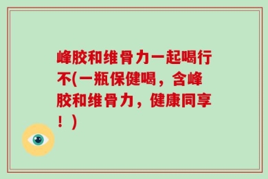 峰胶和维骨力一起喝行不(一瓶保健喝，含峰胶和维骨力，健康同享！)