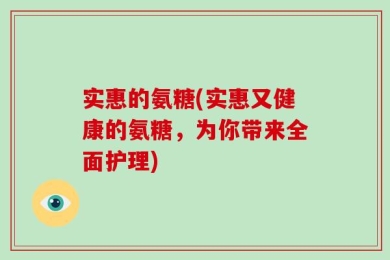 实惠的氨糖(实惠又健康的氨糖，为你带来全面护理)