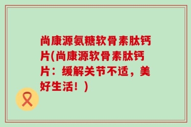 尚康源氨糖软骨素肽钙片(尚康源软骨素肽钙片：缓解关节不适，美好生活！)
