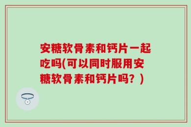 安糖软骨素和钙片一起吃吗(可以同时服用安糖软骨素和钙片吗？)