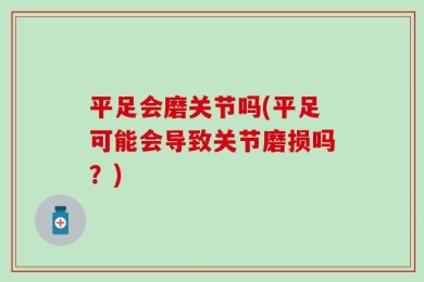 平足会磨关节吗(平足可能会导致关节磨损吗？)