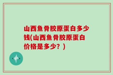 山西鱼骨胶原蛋白多少钱(山西鱼骨胶原蛋白价格是多少？)