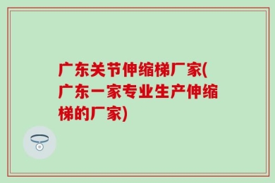 广东关节伸缩梯厂家(广东一家专业生产伸缩梯的厂家)