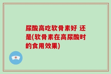 尿酸高吃软骨素好 还是(软骨素在高尿酸时的食用效果)
