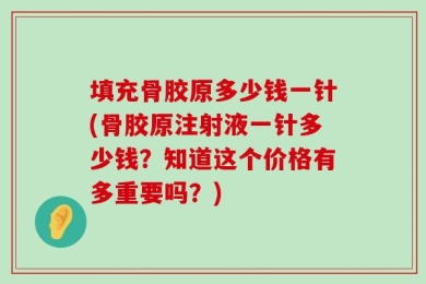填充骨胶原多少钱一针(骨胶原注射液一针多少钱？知道这个价格有多重要吗？)