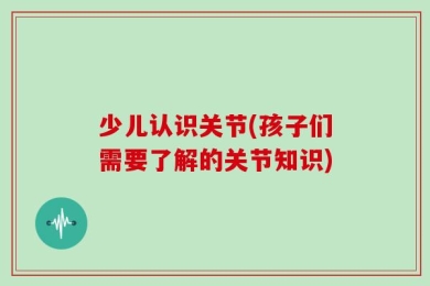 少儿认识关节(孩子们需要了解的关节知识)