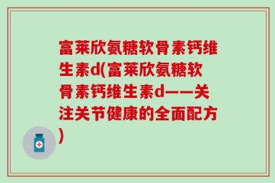 富莱欣氨糖软骨素钙维生素d(富莱欣氨糖软骨素钙维生素d——关注关节健康的全面配方)