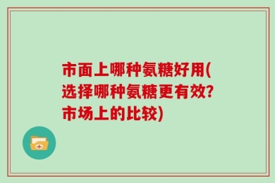 市面上哪种氨糖好用(选择哪种氨糖更有效？市场上的比较)