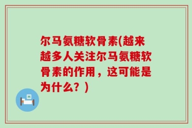 尔马氨糖软骨素(越来越多人关注尔马氨糖软骨素的作用，这可能是为什么？)