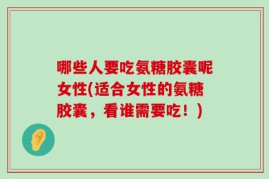 哪些人要吃氨糖胶囊呢女性(适合女性的氨糖胶囊，看谁需要吃！)