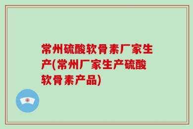 常州硫酸软骨素厂家生产(常州厂家生产硫酸软骨素产品)