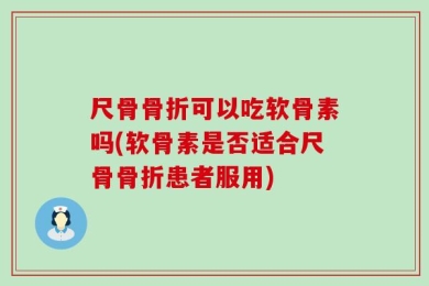 尺骨骨折可以吃软骨素吗(软骨素是否适合尺骨骨折患者服用)