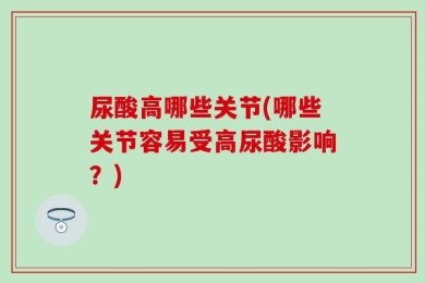尿酸高哪些关节(哪些关节容易受高尿酸影响？)