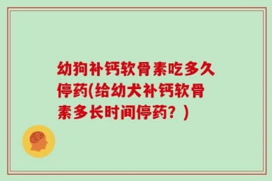 幼狗补钙软骨素吃多久停药(给幼犬补钙软骨素多长时间停药？)