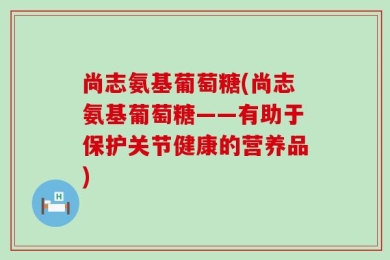 尚志氨基葡萄糖(尚志氨基葡萄糖——有助于保护关节健康的营养品)
