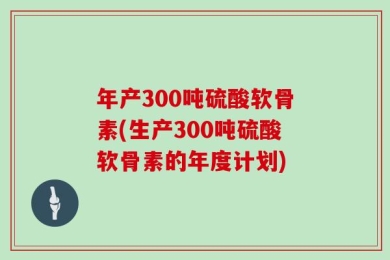 年产300吨硫酸软骨素(生产300吨硫酸软骨素的年度计划)