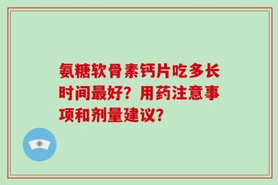 氨糖软骨素钙片吃多长时间最好？用药注意事项和剂量建议？