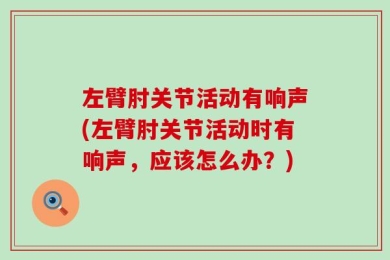 左臂肘关节活动有响声(左臂肘关节活动时有响声，应该怎么办？)