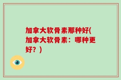 加拿大软骨素那种好(加拿大软骨素：哪种更好？)