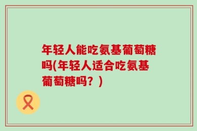 年轻人能吃氨基葡萄糖吗(年轻人适合吃氨基葡萄糖吗？)
