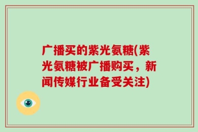 广播买的紫光氨糖(紫光氨糖被广播购买，新闻传媒行业备受关注)