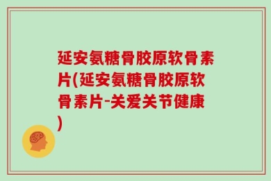 延安氨糖骨胶原软骨素片(延安氨糖骨胶原软骨素片-关爱关节健康)
