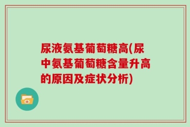 尿液氨基葡萄糖高(尿中氨基葡萄糖含量升高的原因及症状分析)