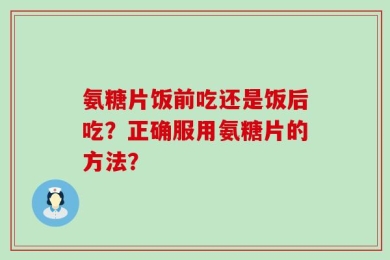 氨糖片饭前吃还是饭后吃？正确服用氨糖片的方法？
