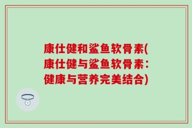 康仕健和鲨鱼软骨素(康仕健与鲨鱼软骨素：健康与营养完美结合)
