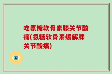 吃氨糖软骨素膝关节酸痛(氨糖软骨素缓解膝关节酸痛)