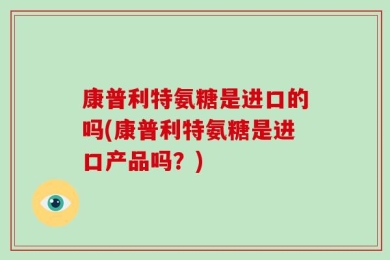 康普利特氨糖是进口的吗(康普利特氨糖是进口产品吗？)