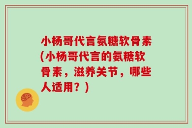 小杨哥代言氨糖软骨素(小杨哥代言的氨糖软骨素，滋养关节，哪些人适用？)
