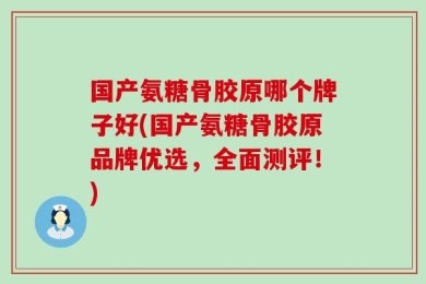 国产氨糖骨胶原哪个牌子好(国产氨糖骨胶原品牌优选，全面测评！)
